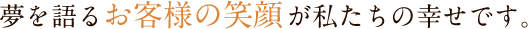 夢を語るお客様の笑顔が私たちの幸せです。